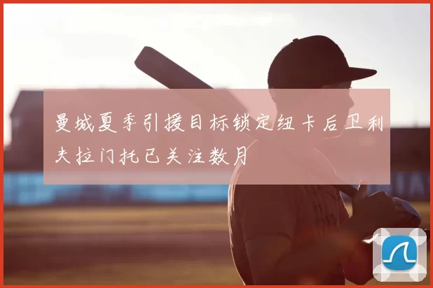 曼城夏季引援目标锁定纽卡后卫利夫拉门托已关注数月