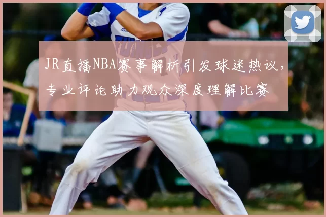 JR直播NBA赛事解析引发球迷热议，专业评论助力观众深度理解比赛