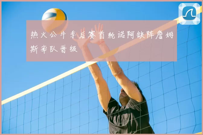 热火公牛季后赛首轮诺阿缺阵詹姆斯率队晋级