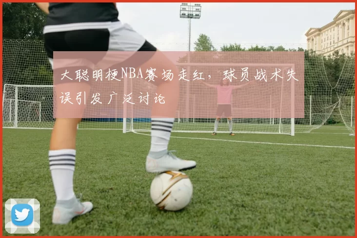 大聪明梗NBA赛场走红,球员战术失误引发广泛讨论