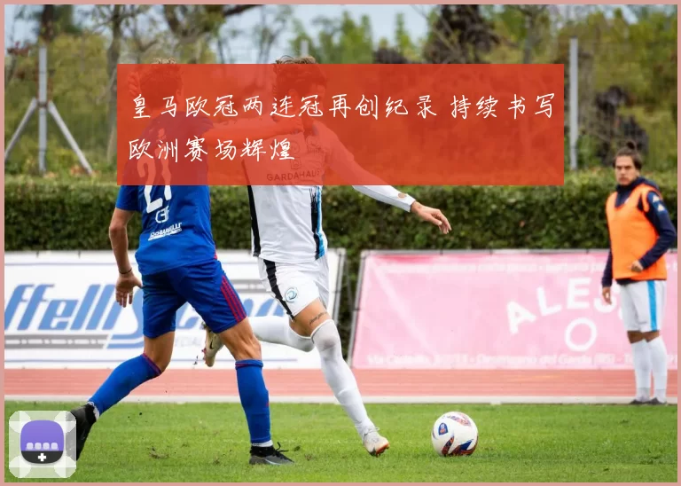 皇马欧冠两连冠再创纪录 持续书写欧洲赛场辉煌