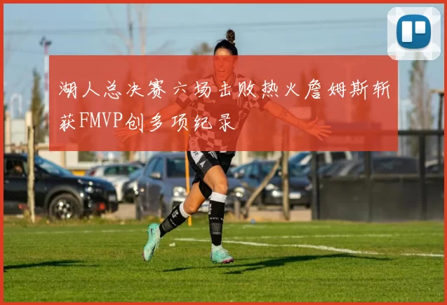 湖人总决赛六场击败热火詹姆斯斩获FMVP创多项纪录