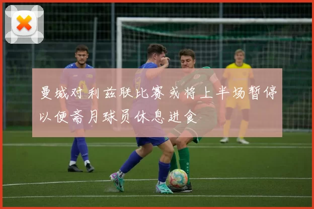 曼城对利兹联比赛或将上半场暂停以便斋月球员休息进食