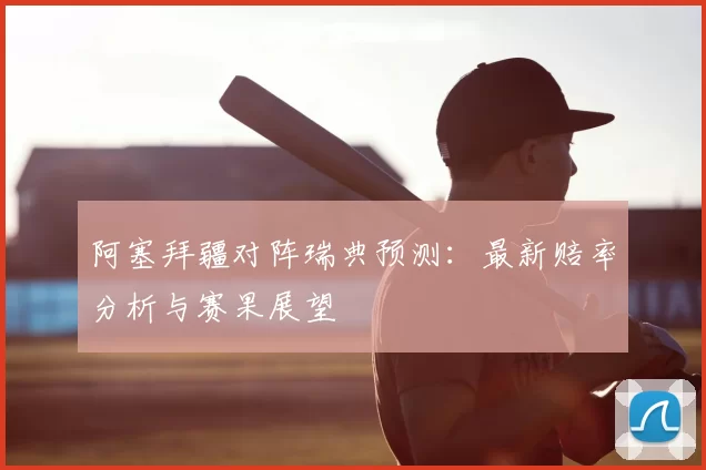 阿塞拜疆对阵瑞典预测:最新赔率分析与赛果展望