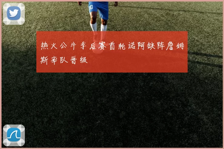 热火公牛季后赛首轮诺阿缺阵詹姆斯率队晋级