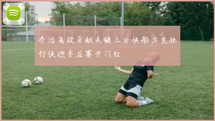 乔治高效贡献关键三分快船力克独行侠迎季后赛开门红