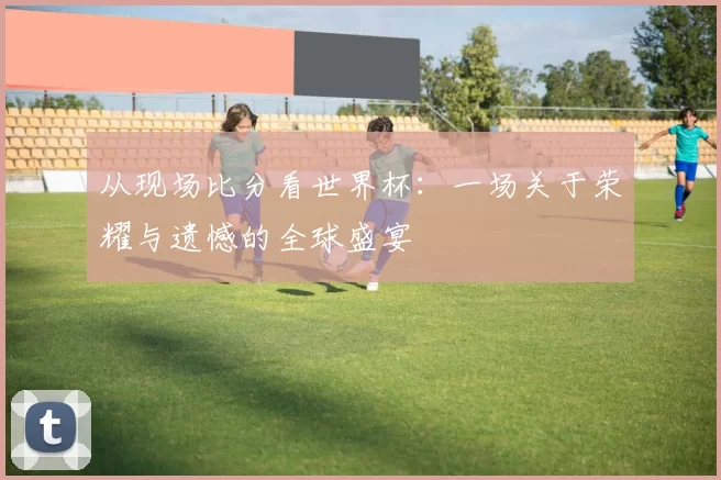 从现场比分看世界杯:一场关于荣耀与遗憾的全球盛宴