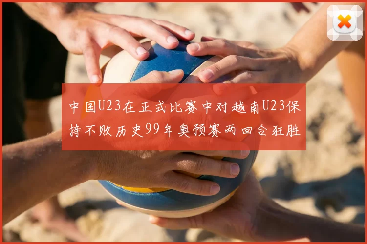 中国U23在正式比赛中对越南U23保持不败历史99年奥预赛两回合狂胜7-0