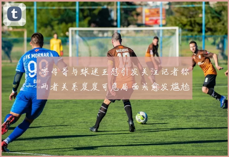字母哥与球迷互怼引发关注记者称两者关系岌岌可危局面或愈发尴尬