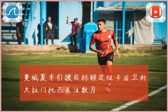曼城夏季引援目标锁定纽卡后卫利夫拉门托已关注数月