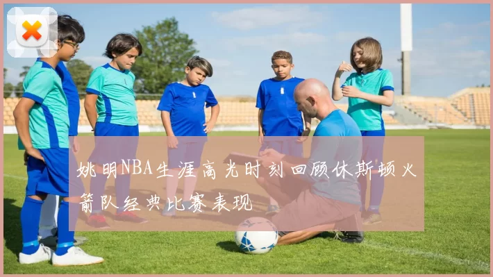 姚明NBA生涯高光时刻回顾休斯顿火箭队经典比赛表现