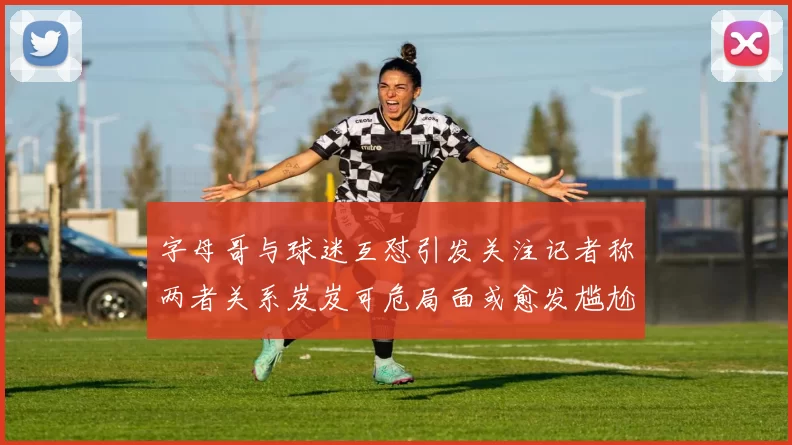 字母哥与球迷互怼引发关注记者称两者关系岌岌可危局面或愈发尴尬