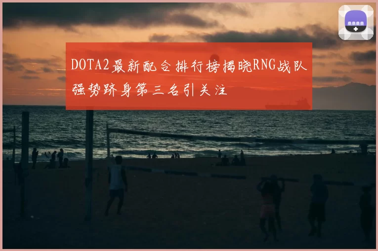 DOTA2最新配合排行榜揭晓RNG战队强势跻身第三名引关注