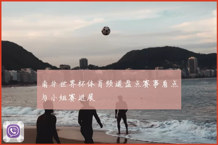 南非世界杯体育频道盘点赛事看点与小组赛进展
