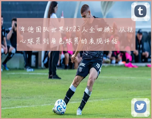 年德国队世界杯23人全回顾:从核心球员到角色球员的表现评估