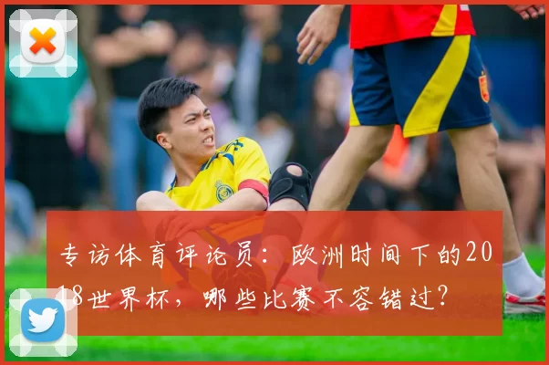 专访体育评论员:欧洲时间下的2018世界杯,哪些比赛不容错过?