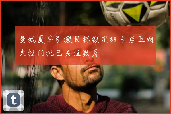 曼城夏季引援目标锁定纽卡后卫利夫拉门托已关注数月