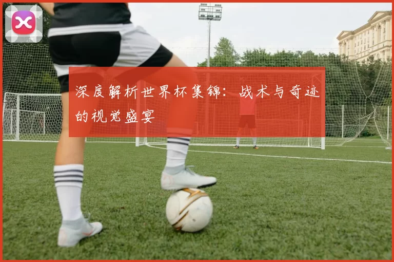 深度解析世界杯集锦:战术与奇迹的视觉盛宴