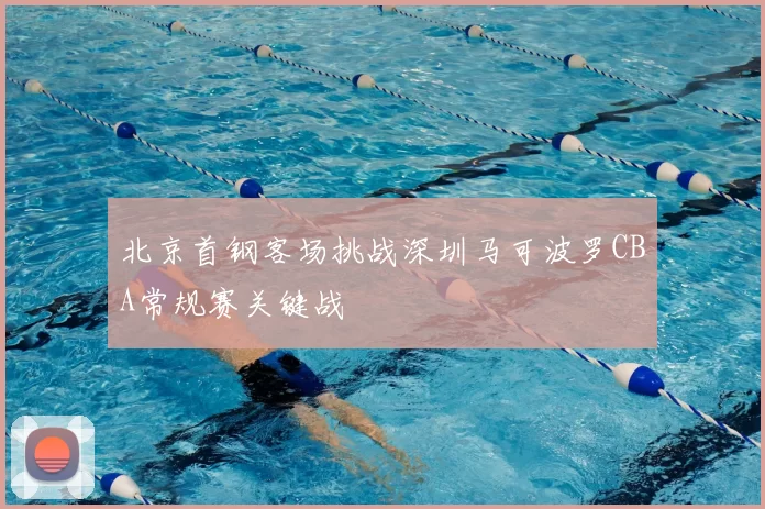 北京首钢客场挑战深圳马可波罗CBA常规赛关键战