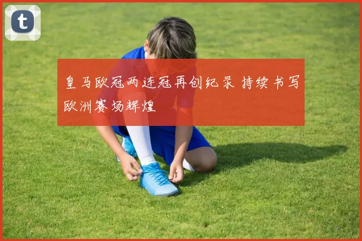 皇马欧冠两连冠再创纪录 持续书写欧洲赛场辉煌