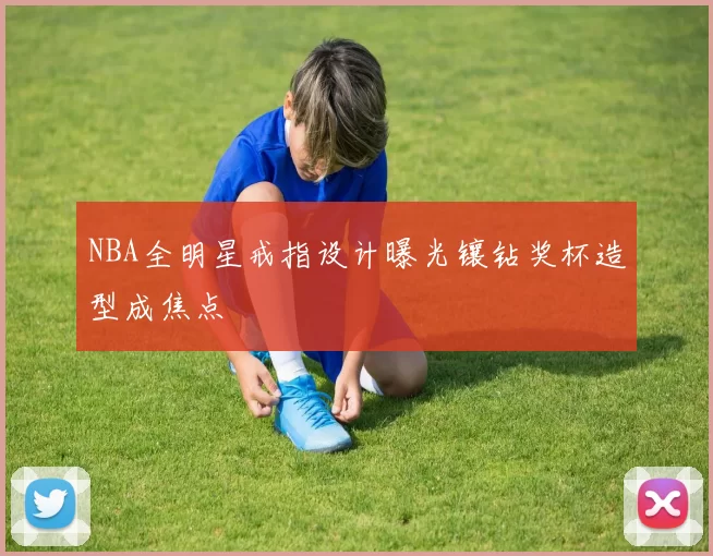 NBA全明星戒指设计曝光镶钻奖杯造型成焦点