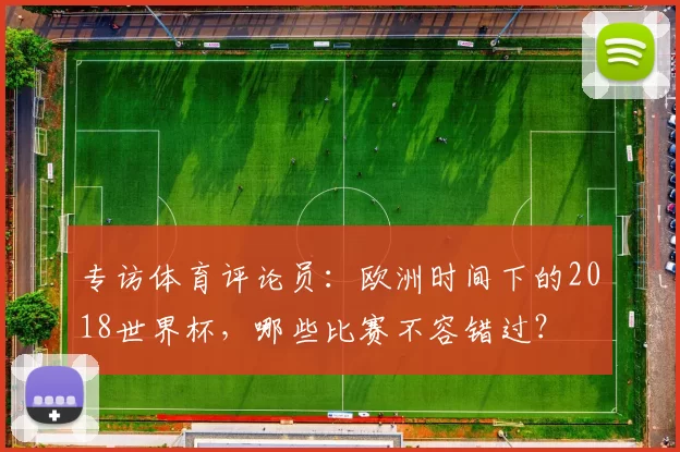 专访体育评论员:欧洲时间下的2018世界杯,哪些比赛不容错过?