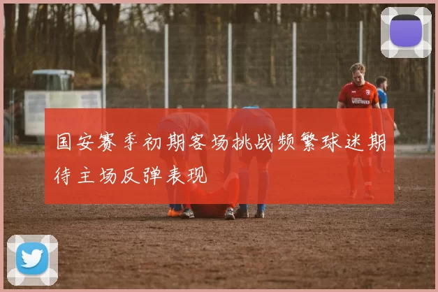 国安赛季初期客场挑战频繁球迷期待主场反弹表现