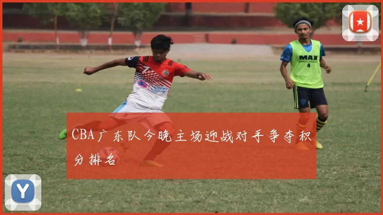 CBA广东队今晚主场迎战对手争夺积分排名