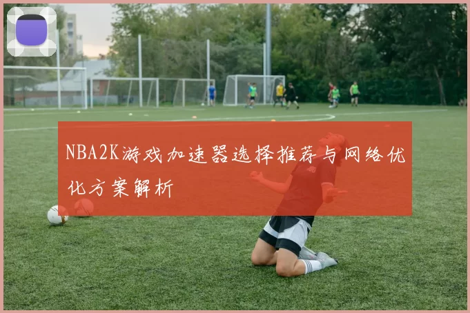 NBA2K游戏加速器选择推荐与网络优化方案解析