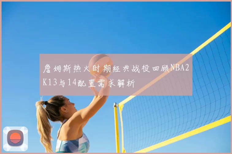 詹姆斯热火时期经典战役回顾NBA2K13与14配置需求解析