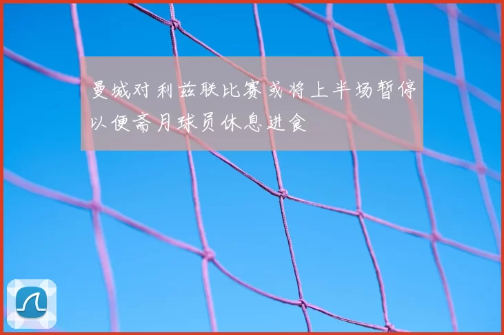 曼城对利兹联比赛或将上半场暂停以便斋月球员休息进食