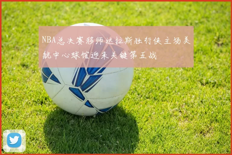 NBA总决赛移师达拉斯独行侠主场美航中心球馆迎来关键第五战