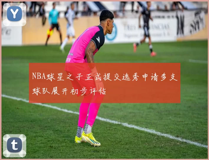 NBA球星之子正式提交选秀申请多支球队展开初步评估