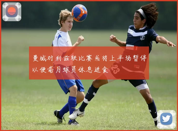 曼城对利兹联比赛或将上半场暂停以便斋月球员休息进食