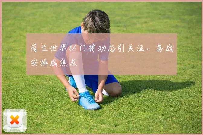 荷兰世界杯门将动态引关注,备战安排成焦点