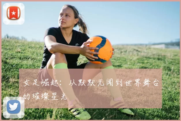 女足崛起：从默默无闻到世界舞台的璀璨星光