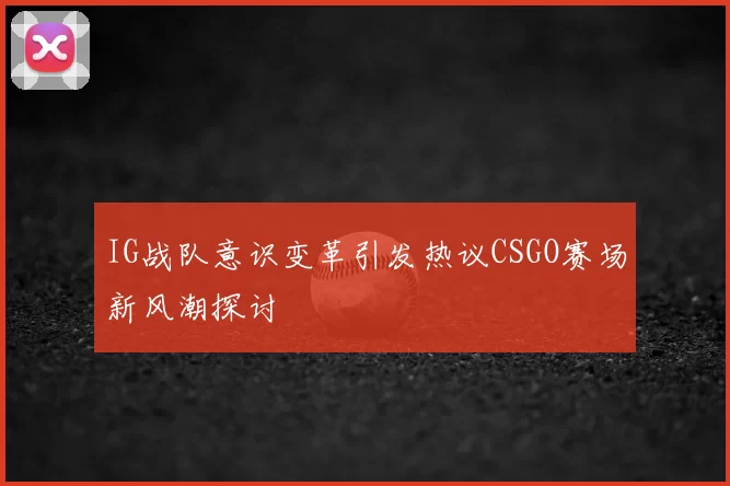 IG战队意识变革引发热议CSGO赛场新风潮探讨