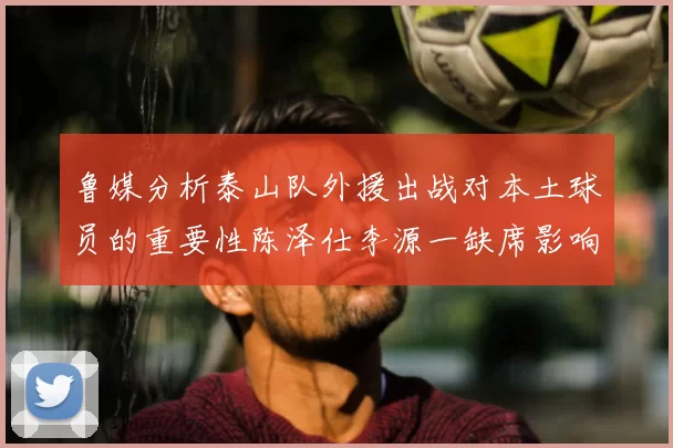 鲁媒分析泰山队外援出战对本土球员的重要性陈泽仕李源一缺席影响显著