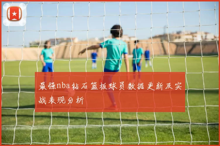 最强nba钻石篮板球员数据更新及实战表现分析