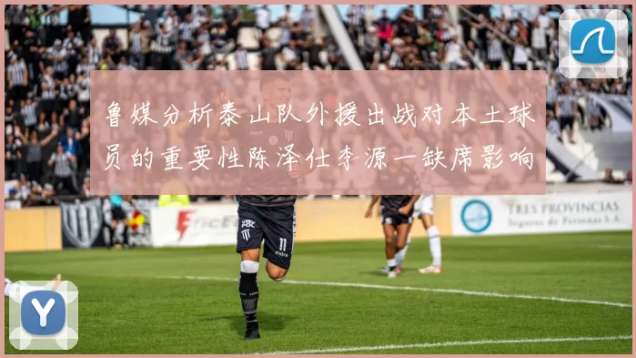 鲁媒分析泰山队外援出战对本土球员的重要性陈泽仕李源一缺席影响显著