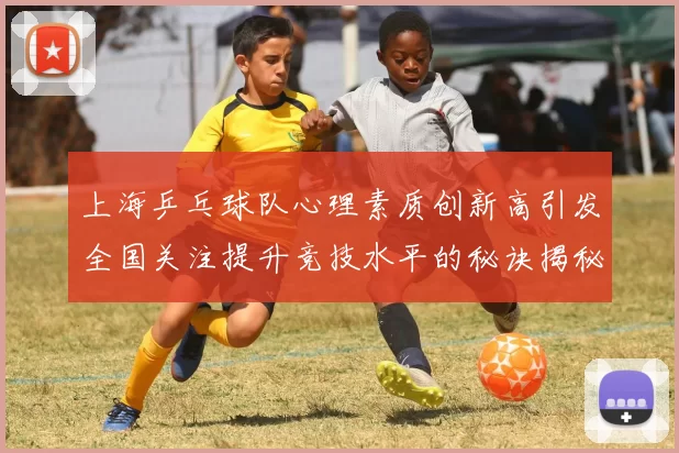 上海乒乓球队心理素质创新高引发全国关注提升竞技水平的秘诀揭秘