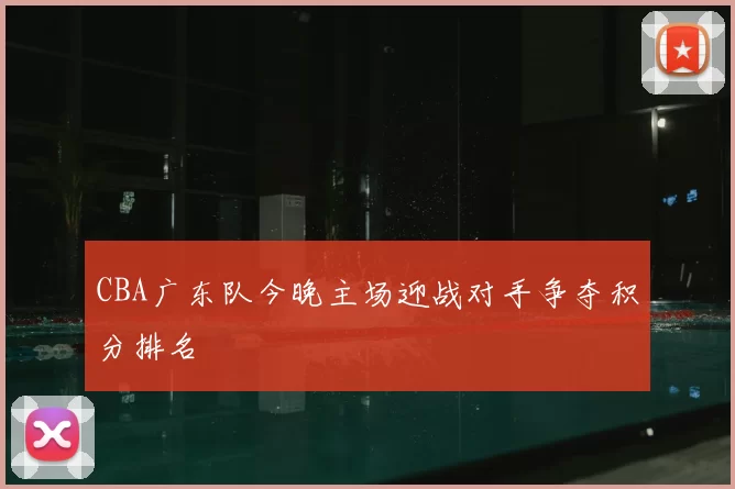 CBA广东队今晚主场迎战对手争夺积分排名