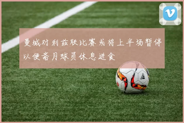 曼城对利兹联比赛或将上半场暂停以便斋月球员休息进食