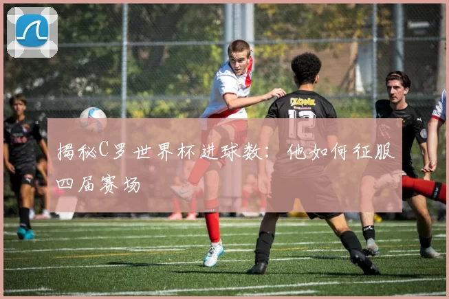 揭秘C罗世界杯进球数：他如何征服四届赛场