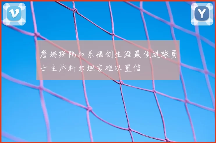 詹姆斯隔扣乐福创生涯最佳进球勇士主帅科尔坦言难以置信