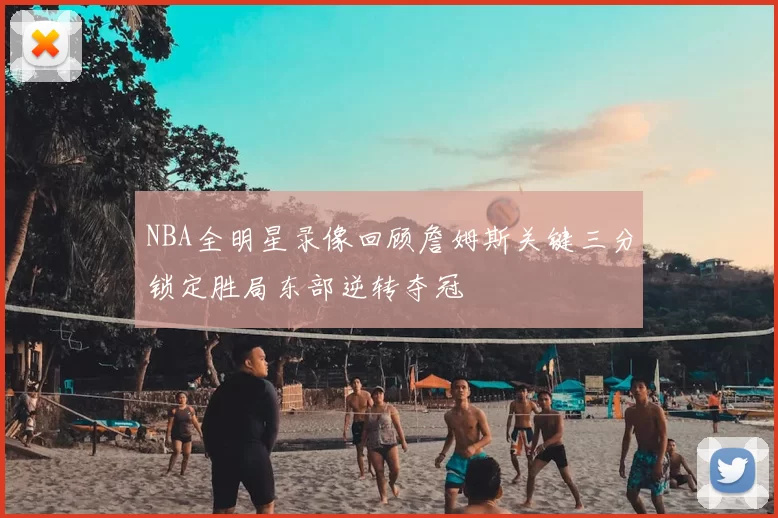NBA全明星录像回顾詹姆斯关键三分锁定胜局东部逆转夺冠