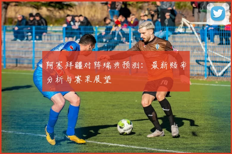 阿塞拜疆对阵瑞典预测:最新赔率分析与赛果展望