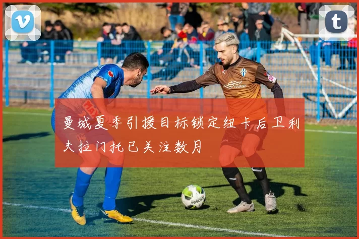 曼城夏季引援目标锁定纽卡后卫利夫拉门托已关注数月
