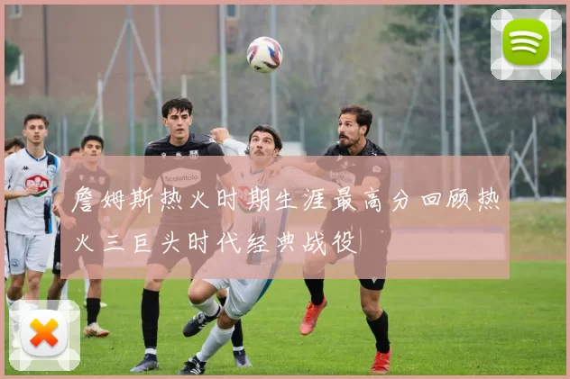 詹姆斯热火时期生涯最高分回顾热火三巨头时代经典战役