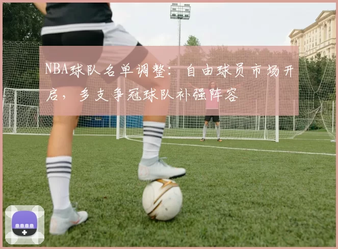 NBA球队名单调整:自由球员市场开启,多支争冠球队补强阵容